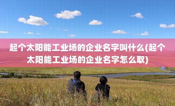 起个太阳能工业场的企业名字叫什么(起个太阳能工业场的企业名字怎么取)