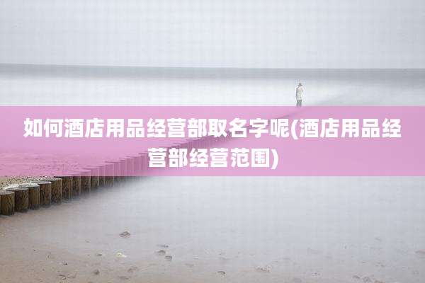如何酒店用品经营部取名字呢(酒店用品经营部经营范围)