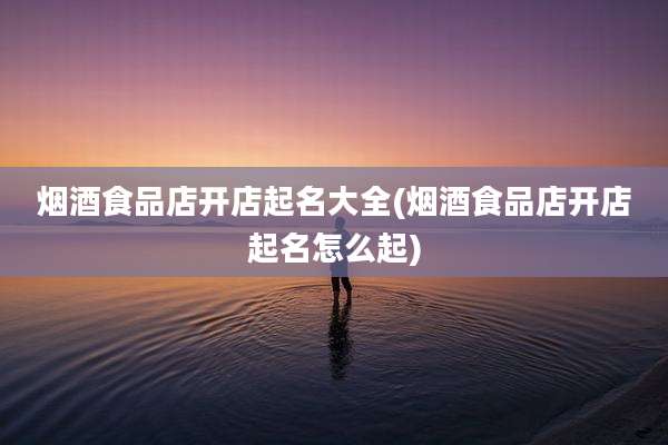 烟酒食品店开店起名大全(烟酒食品店开店起名怎么起)
