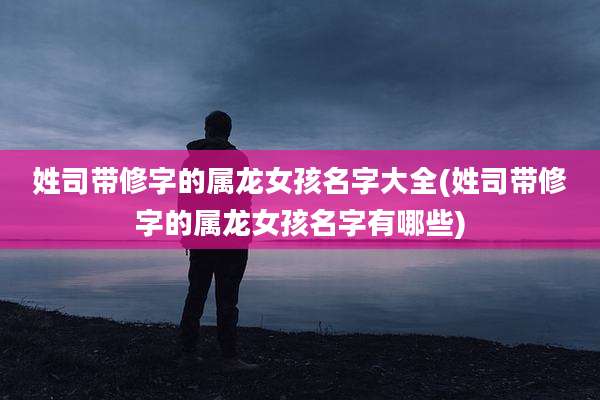 姓司带修字的属龙女孩名字大全(姓司带修字的属龙女孩名字有哪些)