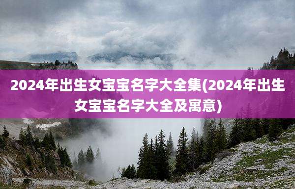 2024年出生女宝宝名字大全集(2024年出生女宝宝名字大全及寓意)