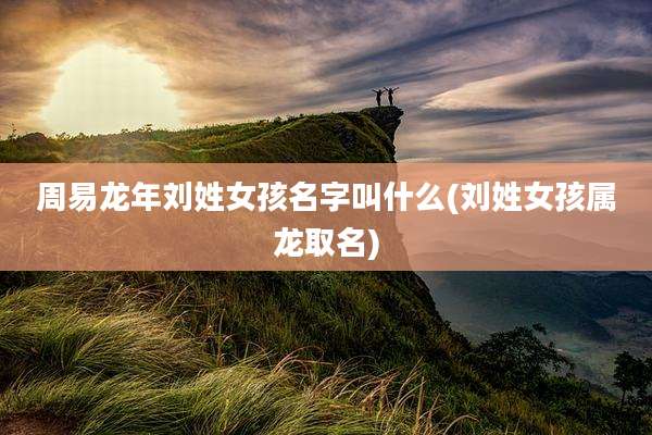 周易龙年刘姓女孩名字叫什么(刘姓女孩属龙取名)