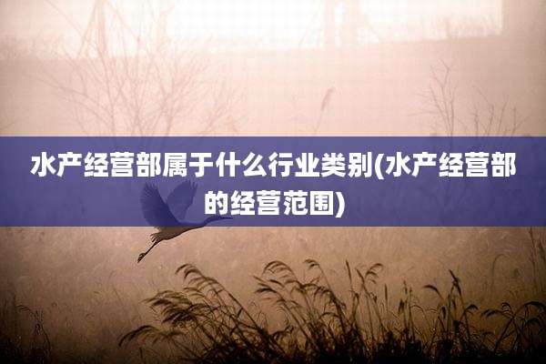水产经营部属于什么行业类别(水产经营部的经营范围)