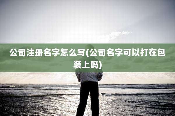 公司注册名字怎么写(公司名字可以打在包装上吗)