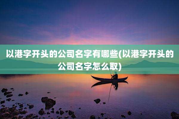 以港字开头的公司名字有哪些(以港字开头的公司名字怎么取)