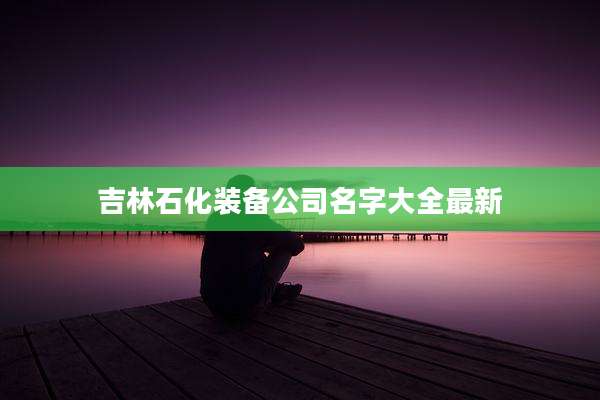 吉林石化装备公司名字大全最新