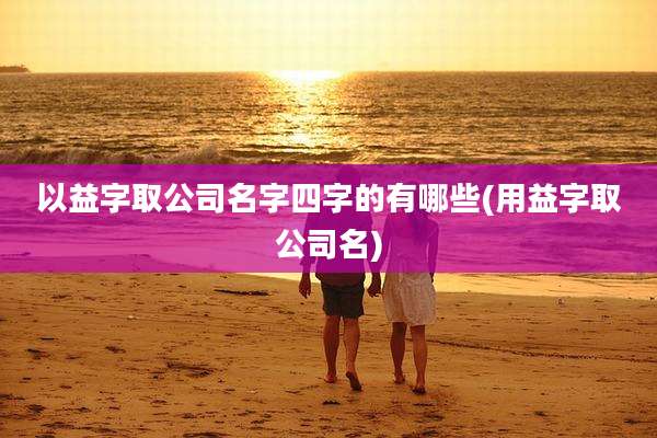 以益字取公司名字四字的有哪些(用益字取公司名)