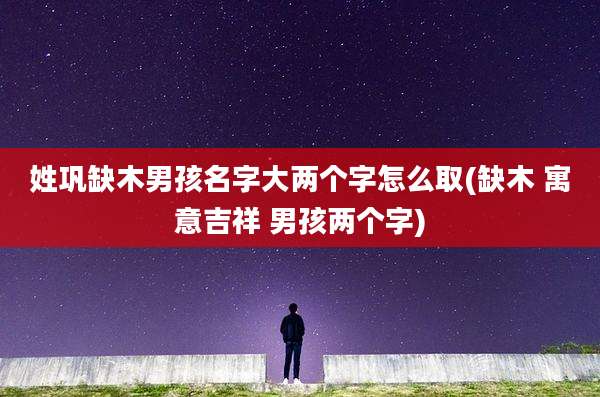 姓巩缺木男孩名字大两个字怎么取(缺木 寓意吉祥 男孩两个字)