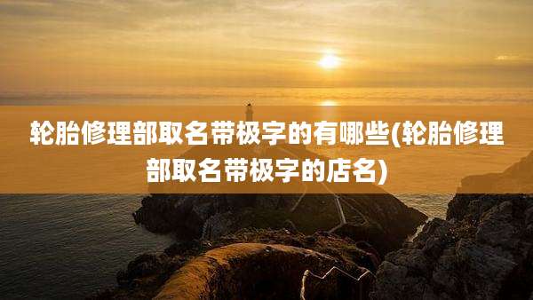 轮胎修理部取名带极字的有哪些(轮胎修理部取名带极字的店名)