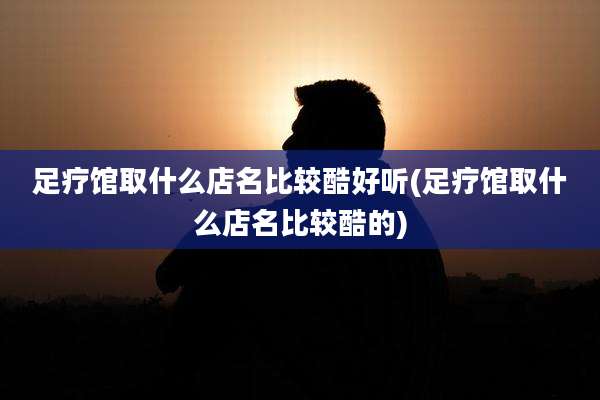 足疗馆取什么店名比较酷好听(足疗馆取什么店名比较酷的)