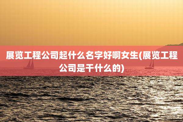 展览工程公司起什么名字好啊女生(展览工程公司是干什么的)