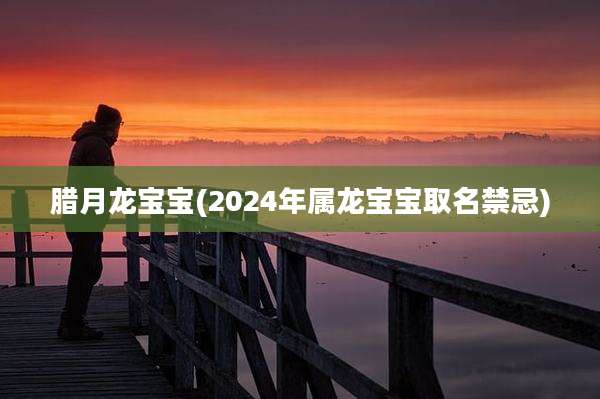 腊月龙宝宝(2024年属龙宝宝取名禁忌)