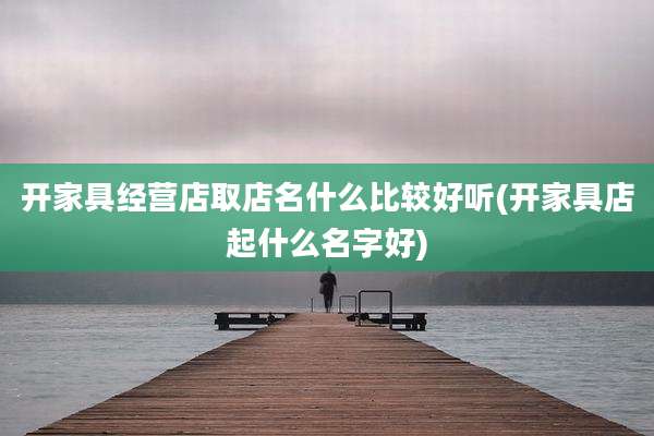 开家具经营店取店名什么比较好听(开家具店起什么名字好)