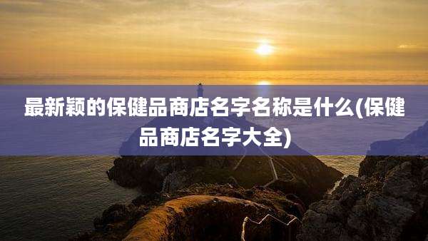 最新颖的保健品商店名字名称是什么(保健品商店名字大全)