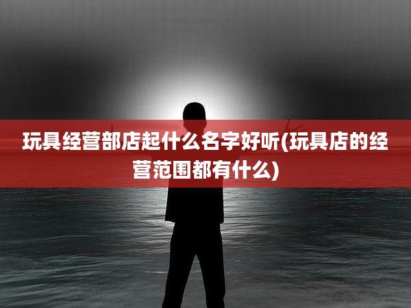 玩具经营部店起什么名字好听(玩具店的经营范围都有什么)