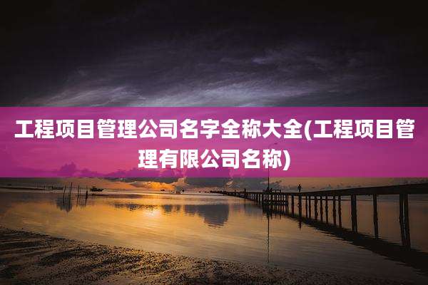 工程项目管理公司名字全称大全(工程项目管理有限公司名称)