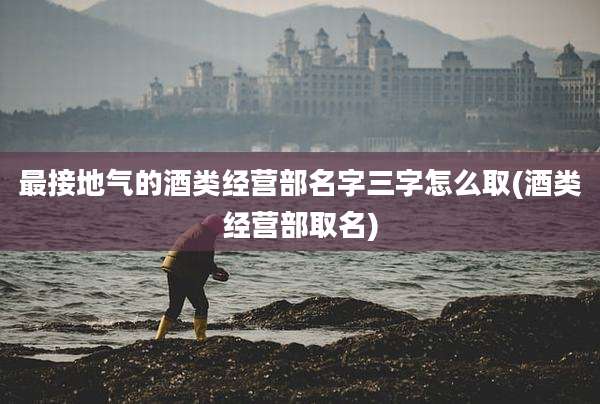 最接地气的酒类经营部名字三字怎么取(酒类经营部取名)