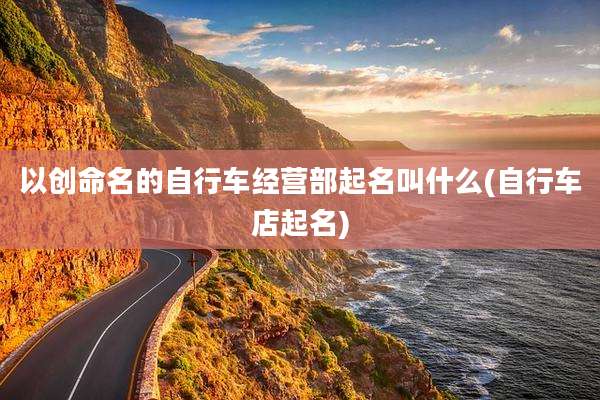 以创命名的自行车经营部起名叫什么(自行车店起名)