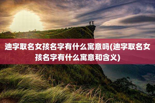 迪字取名女孩名字有什么寓意吗(迪字取名女孩名字有什么寓意和含义)