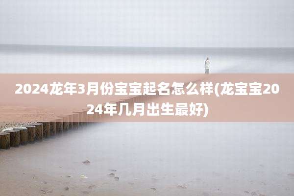2024龙年3月份宝宝起名怎么样(龙宝宝2024年几月出生最好)