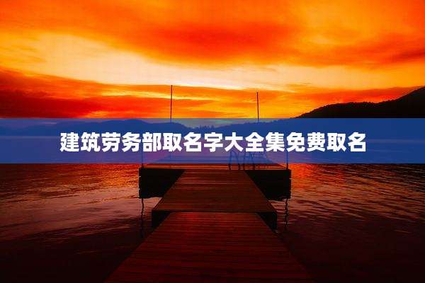 建筑劳务部取名字大全集免费取名