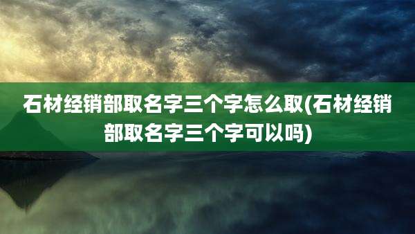 石材经销部取名字三个字怎么取(石材经销部取名字三个字可以吗)