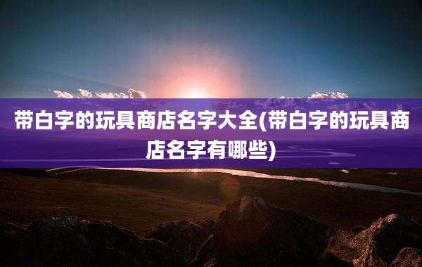 带白字的玩具商店名字大全(带白字的玩具商店名字有哪些)