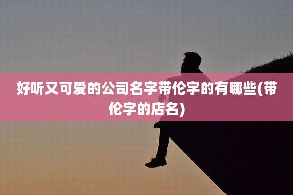 好听又可爱的公司名字带伦字的有哪些(带伦字的店名)