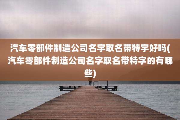 汽车零部件制造公司名字取名带特字好吗(汽车零部件制造公司名字取名带特字的有哪些)