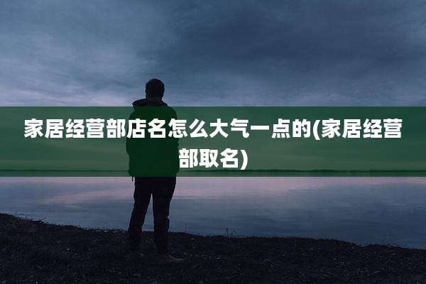 家居经营部店名怎么大气一点的(家居经营部取名)