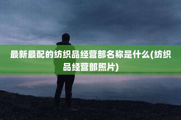 最新最配的纺织品经营部名称是什么(纺织品经营部照片)