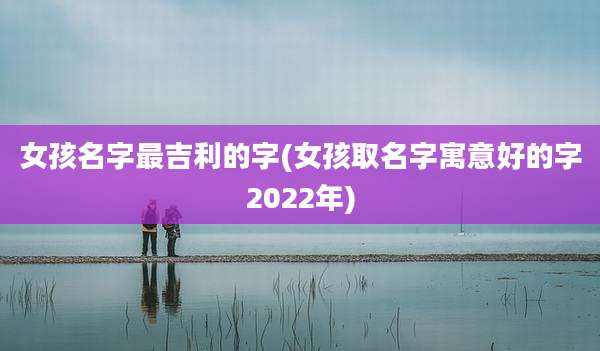 女孩名字最吉利的字(女孩取名字寓意好的字2022年)
