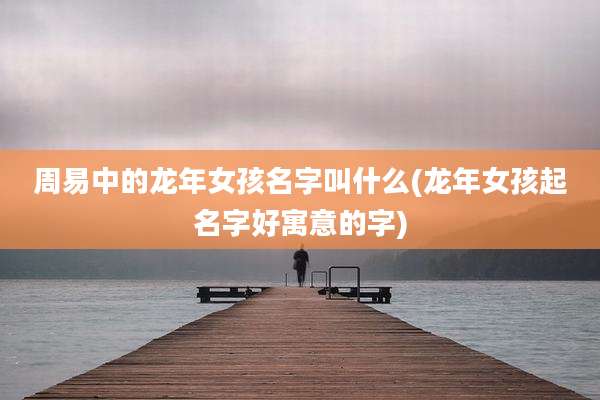 周易中的龙年女孩名字叫什么(龙年女孩起名字好寓意的字)