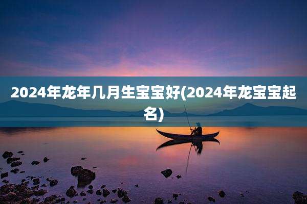 2024年龙年几月生宝宝好(2024年龙宝宝起名)