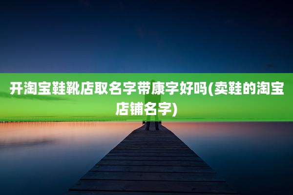 开淘宝鞋靴店取名字带康字好吗(卖鞋的淘宝店铺名字)