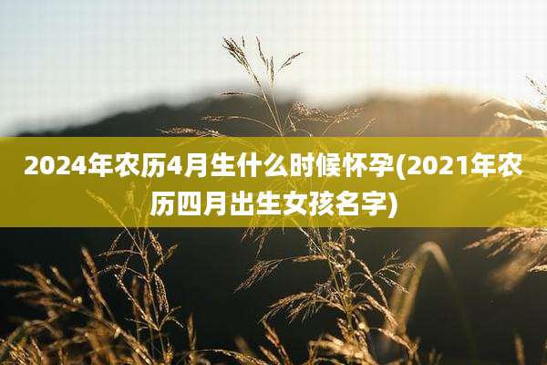 2024年农历4月生什么时候怀孕(2021年农历四月出生女孩名字)