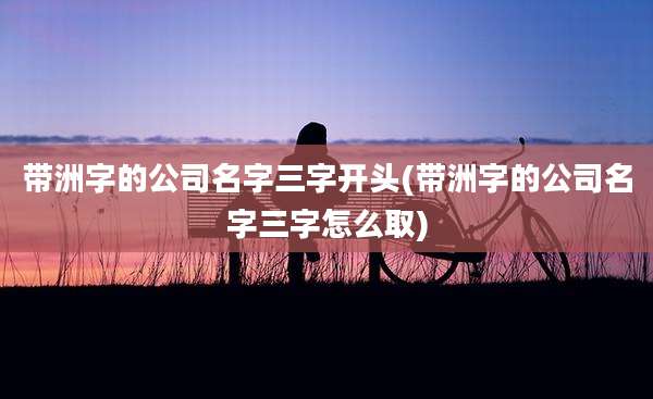 带洲字的公司名字三字开头(带洲字的公司名字三字怎么取)