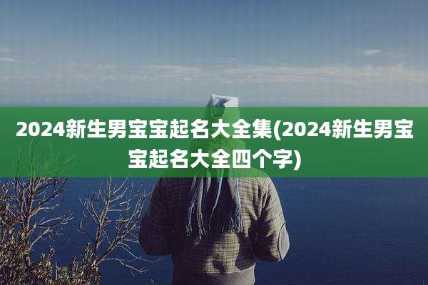 2024新生男宝宝起名大全集(2024新生男宝宝起名大全四个字)