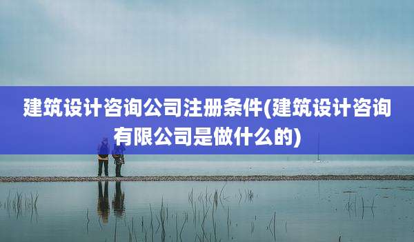 建筑设计咨询公司注册条件(建筑设计咨询有限公司是做什么的)