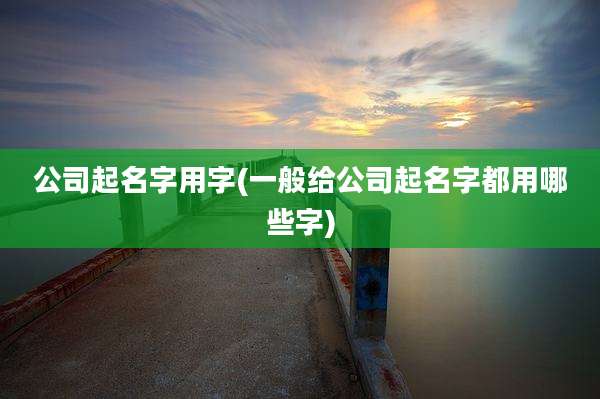 公司起名字用字(一般给公司起名字都用哪些字)