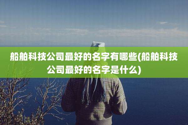 船舶科技公司最好的名字有哪些(船舶科技公司最好的名字是什么)