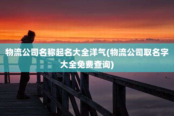 物流公司名称起名大全洋气(物流公司取名字大全免费查询)