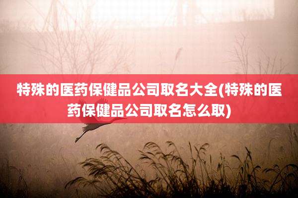 特殊的医药保健品公司取名大全(特殊的医药保健品公司取名怎么取)