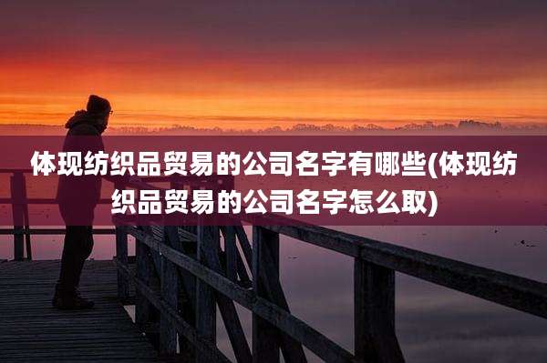 体现纺织品贸易的公司名字有哪些(体现纺织品贸易的公司名字怎么取)