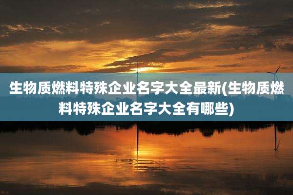 生物质燃料特殊企业名字大全最新(生物质燃料特殊企业名字大全有哪些)