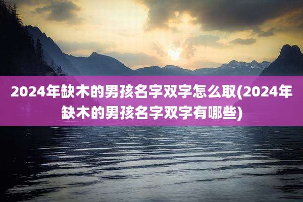 2024年缺木的男孩名字双字怎么取(2024年缺木的男孩名字双字有哪些)