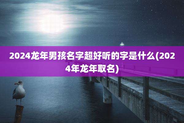 2024龙年男孩名字超好听的字是什么(2024年龙年取名)