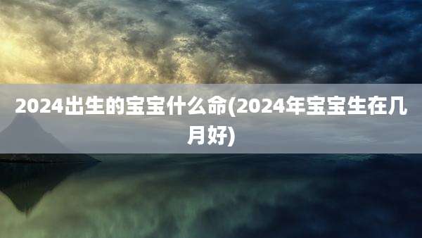 2024出生的宝宝什么命(2024年宝宝生在几月好)