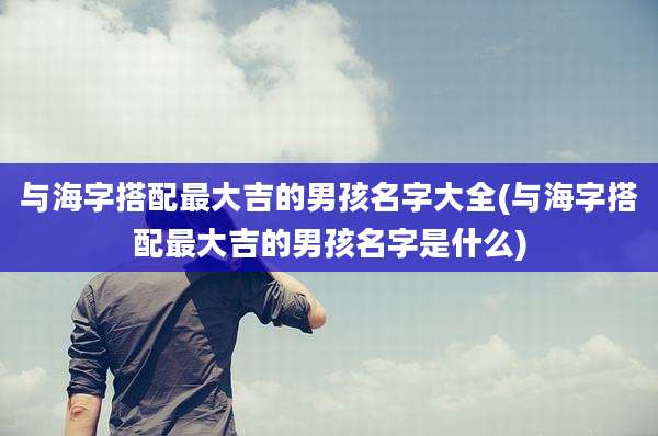 与海字搭配最大吉的男孩名字大全(与海字搭配最大吉的男孩名字是什么)