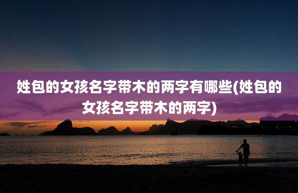 姓包的女孩名字带木的两字有哪些(姓包的女孩名字带木的两字)